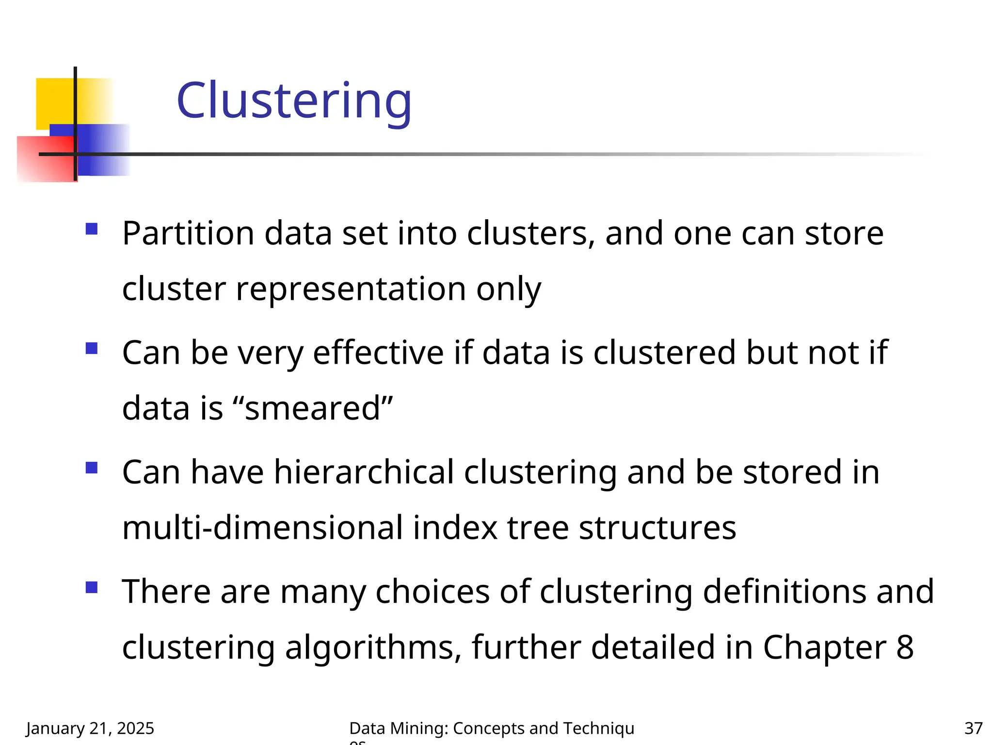 January 21, 2025 Data Mining: Concepts and Techniqu 37
Clustering
 Partition data set into clusters, and one can store
cluster representation only
 Can be very effective if data is clustered but not if
data is “smeared”
 Can have hierarchical clustering and be stored in
multi-dimensional index tree structures
 There are many choices of clustering definitions and
clustering algorithms, further detailed in Chapter 8
 