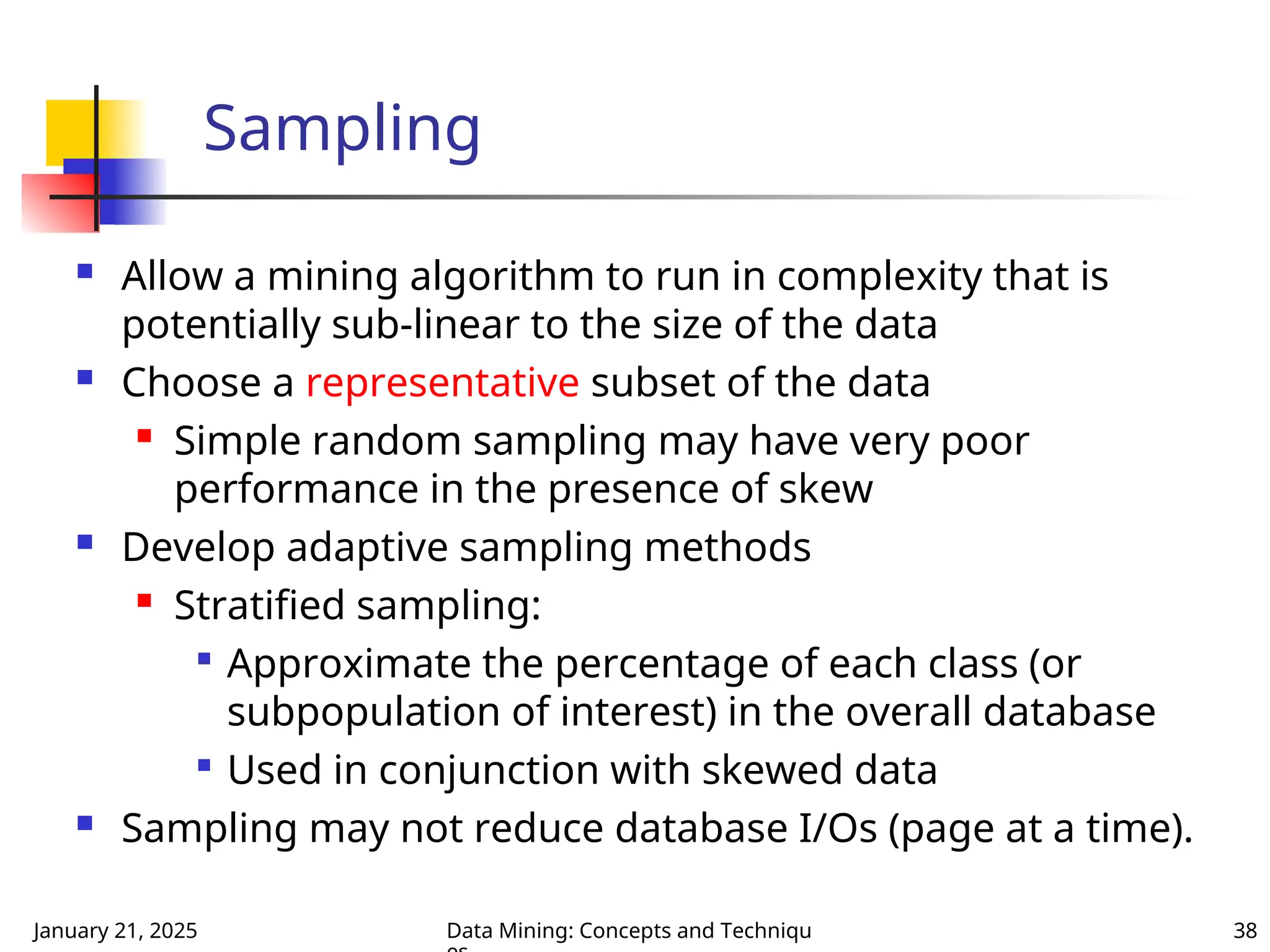 January 21, 2025 Data Mining: Concepts and Techniqu 38
Sampling
 Allow a mining algorithm to run in complexity that is
potentially sub-linear to the size of the data
 Choose a representative subset of the data
 Simple random sampling may have very poor
performance in the presence of skew
 Develop adaptive sampling methods
 Stratified sampling:

Approximate the percentage of each class (or
subpopulation of interest) in the overall database

Used in conjunction with skewed data
 Sampling may not reduce database I/Os (page at a time).
 