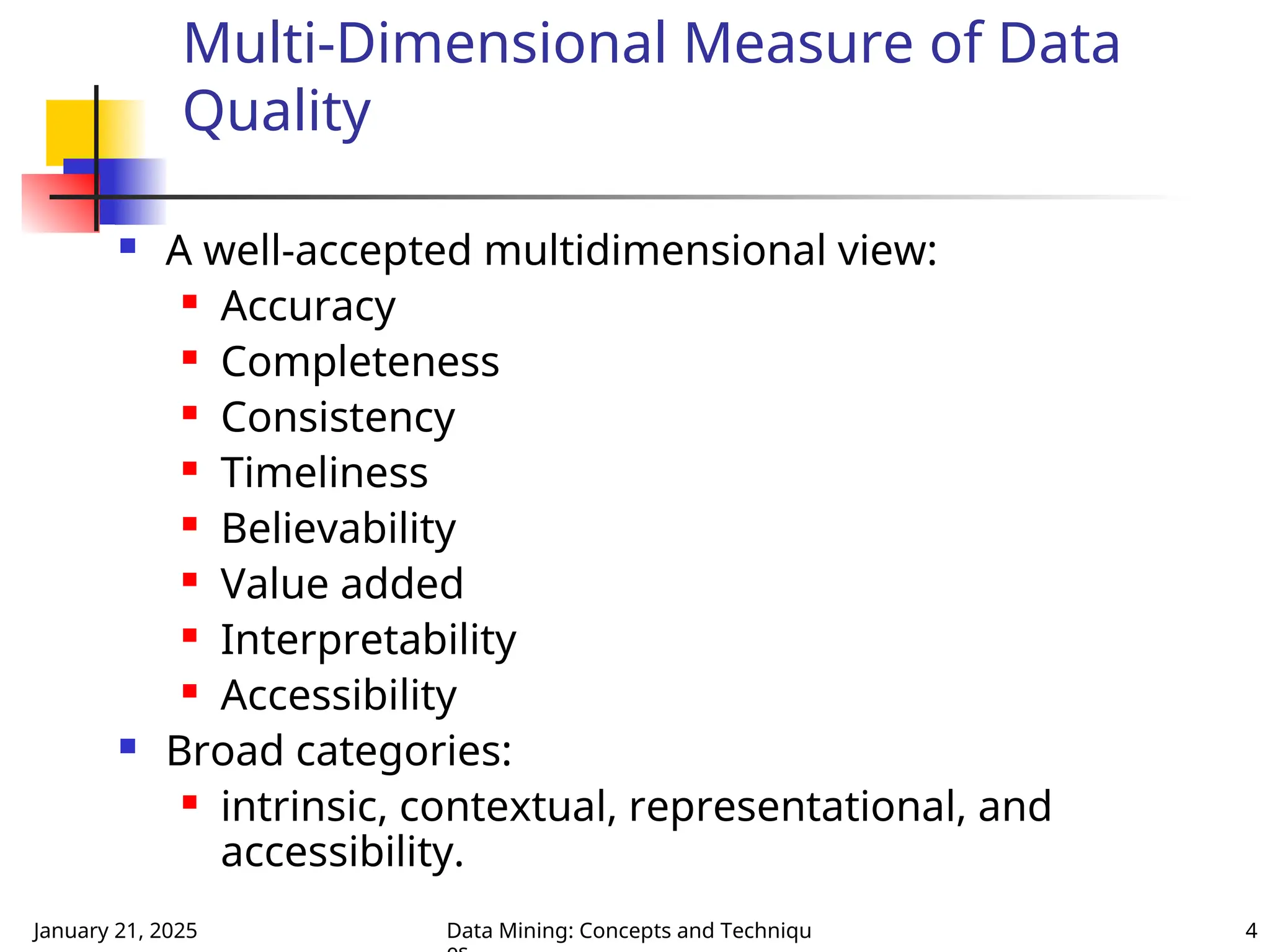 January 21, 2025 Data Mining: Concepts and Techniqu 4
Multi-Dimensional Measure of Data
Quality
 A well-accepted multidimensional view:
 Accuracy
 Completeness
 Consistency
 Timeliness
 Believability
 Value added
 Interpretability
 Accessibility
 Broad categories:
 intrinsic, contextual, representational, and
accessibility.
 