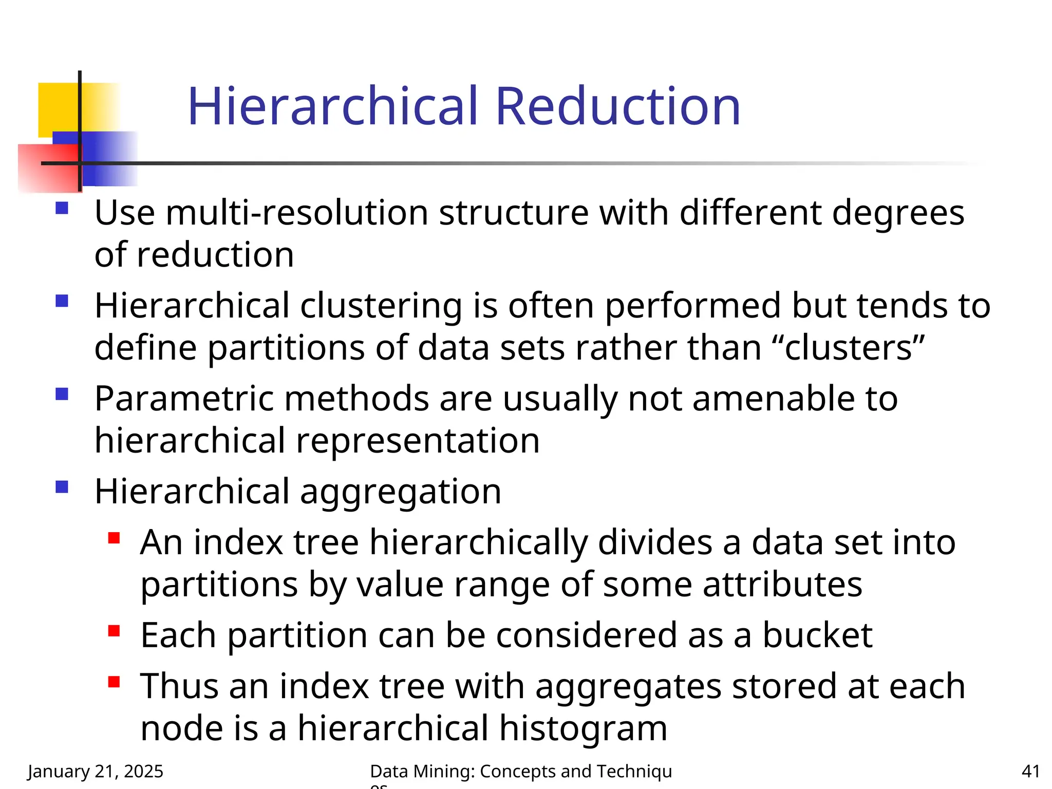 January 21, 2025 Data Mining: Concepts and Techniqu 41
Hierarchical Reduction
 Use multi-resolution structure with different degrees
of reduction
 Hierarchical clustering is often performed but tends to
define partitions of data sets rather than “clusters”
 Parametric methods are usually not amenable to
hierarchical representation
 Hierarchical aggregation
 An index tree hierarchically divides a data set into
partitions by value range of some attributes
 Each partition can be considered as a bucket
 Thus an index tree with aggregates stored at each
node is a hierarchical histogram
 