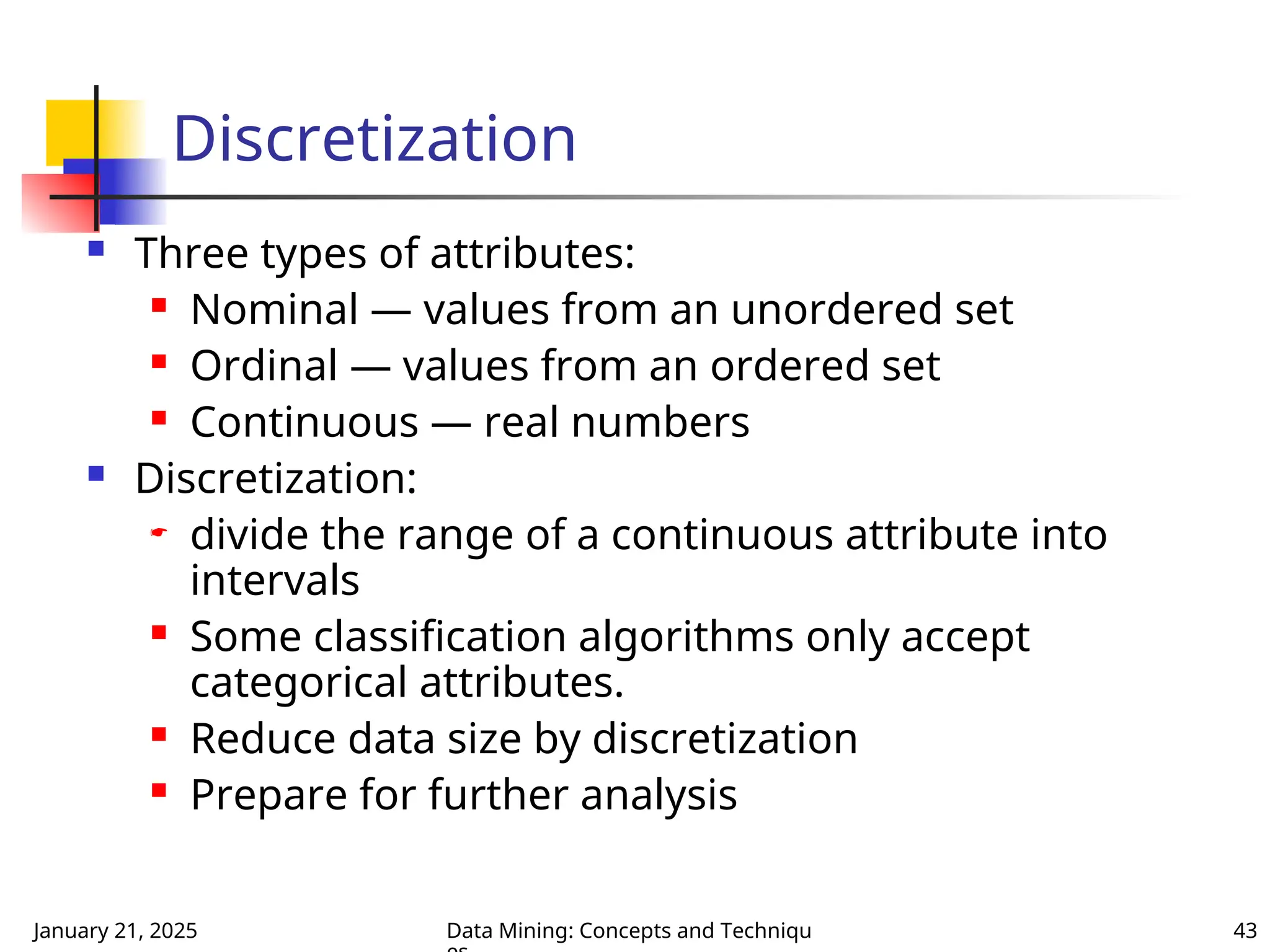 January 21, 2025 Data Mining: Concepts and Techniqu 43
Discretization
 Three types of attributes:
 Nominal — values from an unordered set
 Ordinal — values from an ordered set
 Continuous — real numbers
 Discretization:
 divide the range of a continuous attribute into
intervals
 Some classification algorithms only accept
categorical attributes.
 Reduce data size by discretization
 Prepare for further analysis
 