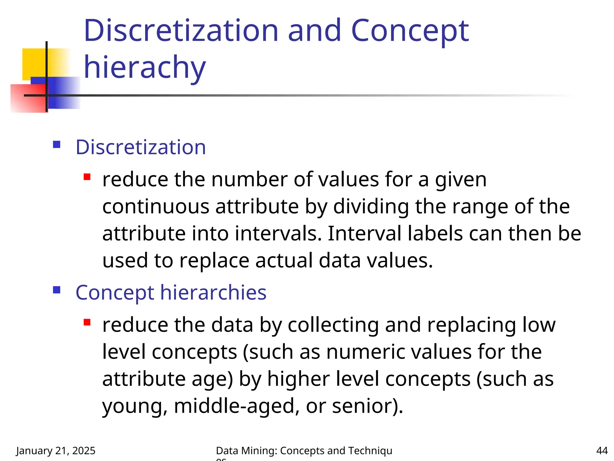 January 21, 2025 Data Mining: Concepts and Techniqu 44
Discretization and Concept
hierachy
 Discretization
 reduce the number of values for a given
continuous attribute by dividing the range of the
attribute into intervals. Interval labels can then be
used to replace actual data values.
 Concept hierarchies
 reduce the data by collecting and replacing low
level concepts (such as numeric values for the
attribute age) by higher level concepts (such as
young, middle-aged, or senior).
 