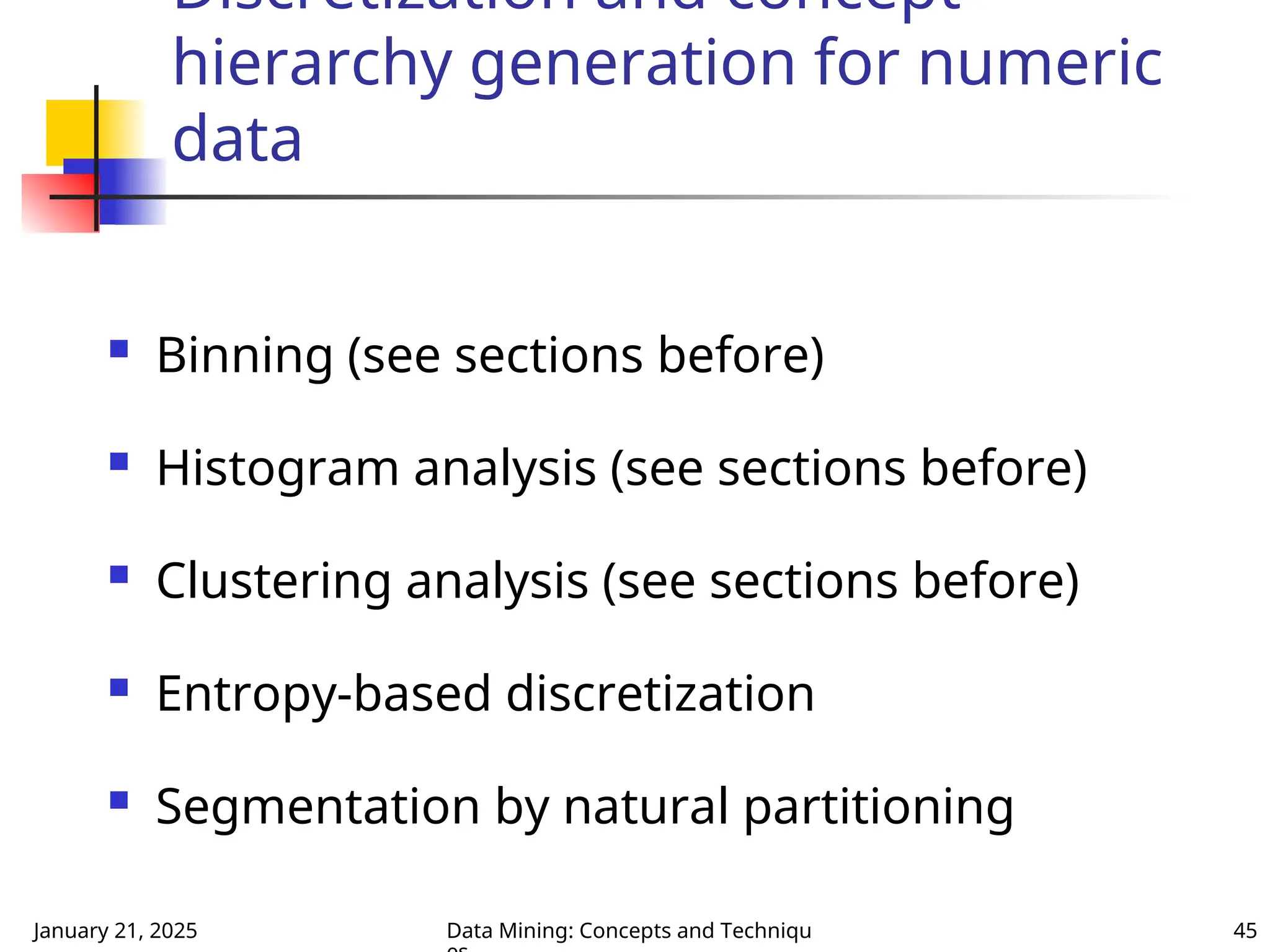 January 21, 2025 Data Mining: Concepts and Techniqu 45
Discretization and concept
hierarchy generation for numeric
data
 Binning (see sections before)
 Histogram analysis (see sections before)
 Clustering analysis (see sections before)
 Entropy-based discretization
 Segmentation by natural partitioning
 