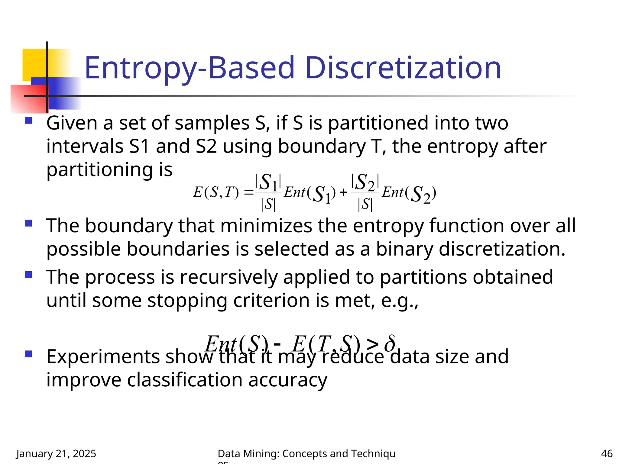 January 21, 2025 Data Mining: Concepts and Techniqu 46
Entropy-Based Discretization
 Given a set of samples S, if S is partitioned into two
intervals S1 and S2 using boundary T, the entropy after
partitioning is
 The boundary that minimizes the entropy function over all
possible boundaries is selected as a binary discretization.
 The process is recursively applied to partitions obtained
until some stopping criterion is met, e.g.,
 Experiments show that it may reduce data size and
improve classification accuracy
E S T
S
Ent
S
Ent
S
S
S
S
( , )
| |
| |
( )
| |
| |
( )
 
1
1
2
2
Ent S E T S
( ) ( , )
 
 