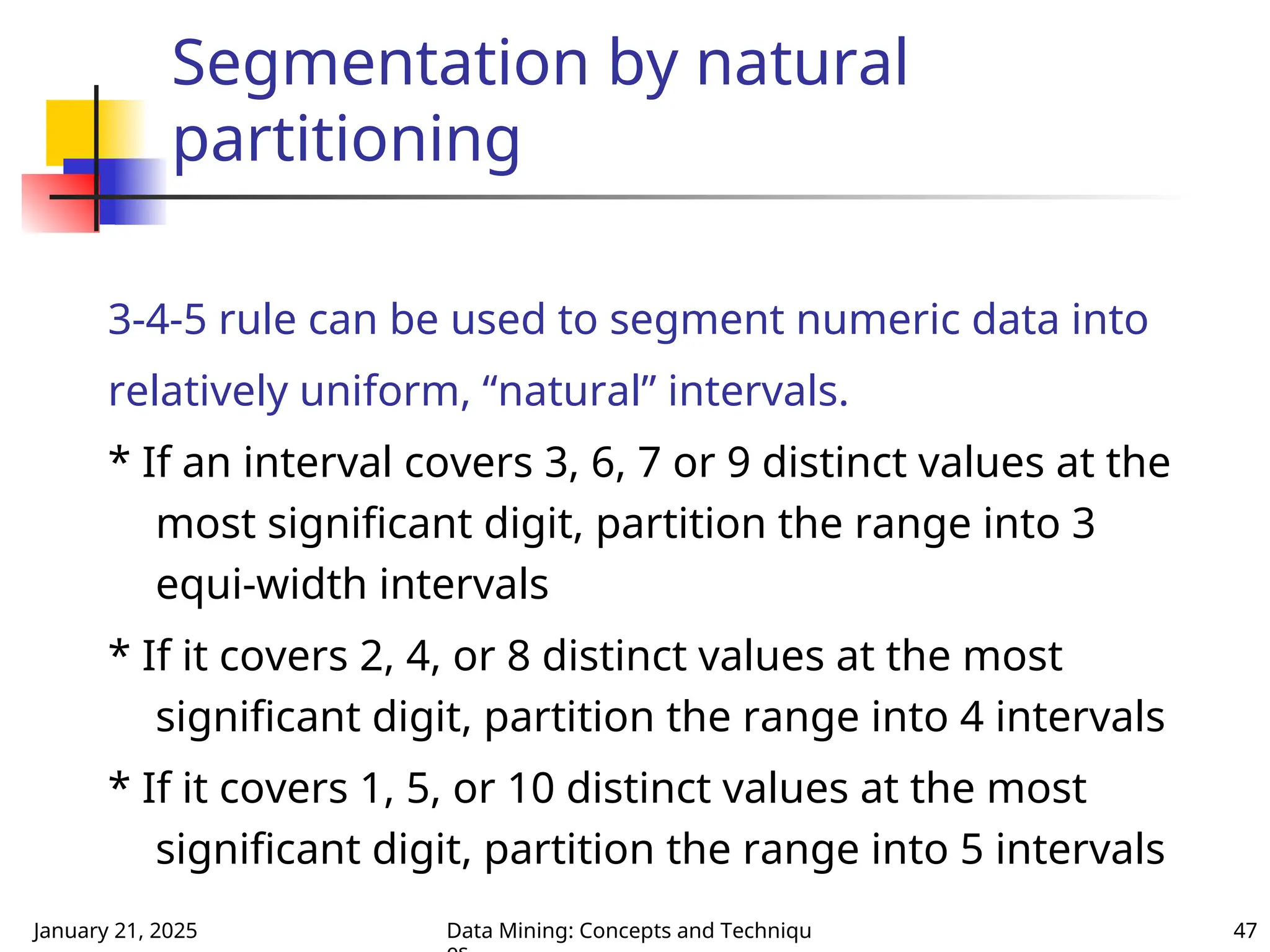 January 21, 2025 Data Mining: Concepts and Techniqu 47
Segmentation by natural
partitioning
3-4-5 rule can be used to segment numeric data into
relatively uniform, “natural” intervals.
* If an interval covers 3, 6, 7 or 9 distinct values at the
most significant digit, partition the range into 3
equi-width intervals
* If it covers 2, 4, or 8 distinct values at the most
significant digit, partition the range into 4 intervals
* If it covers 1, 5, or 10 distinct values at the most
significant digit, partition the range into 5 intervals
 