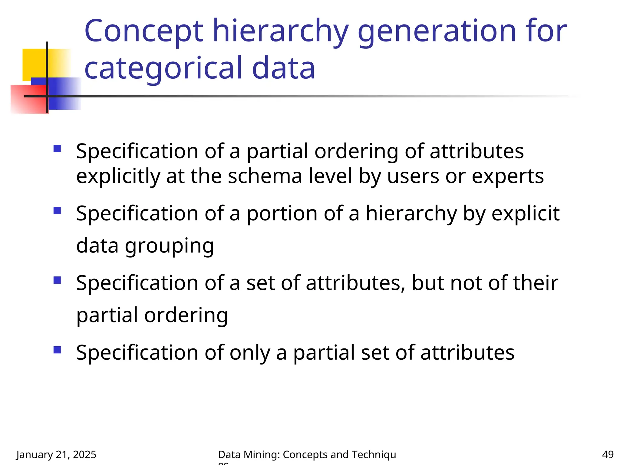 January 21, 2025 Data Mining: Concepts and Techniqu 49
Concept hierarchy generation for
categorical data
 Specification of a partial ordering of attributes
explicitly at the schema level by users or experts
 Specification of a portion of a hierarchy by explicit
data grouping
 Specification of a set of attributes, but not of their
partial ordering
 Specification of only a partial set of attributes
 