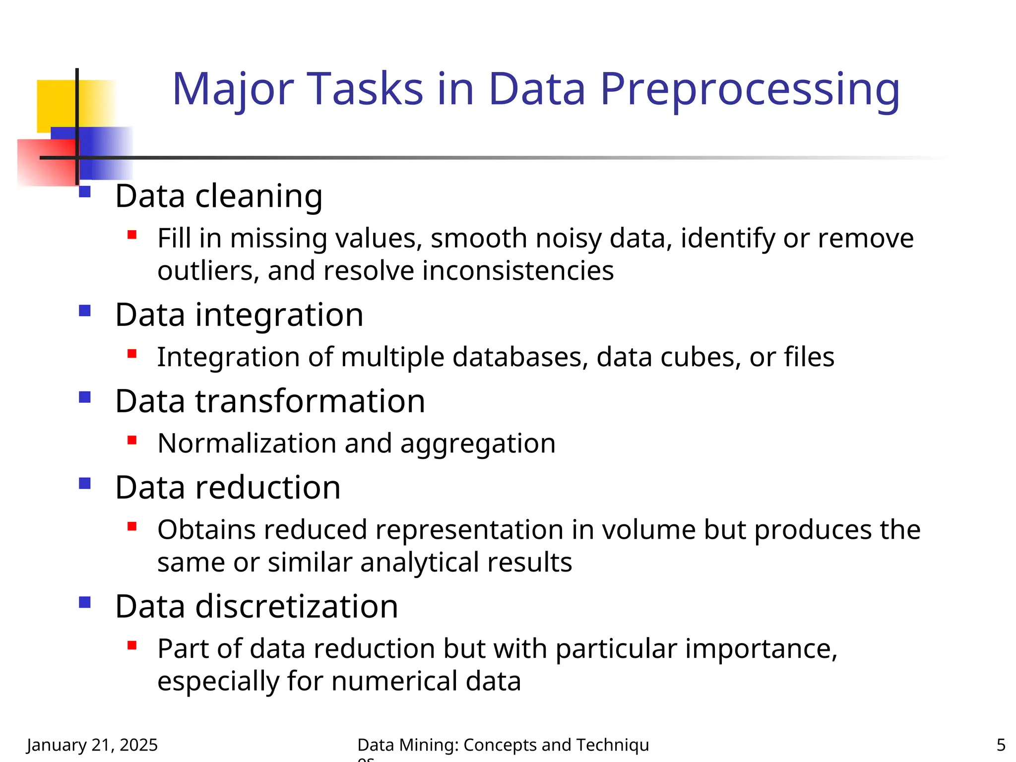January 21, 2025 Data Mining: Concepts and Techniqu 5
Major Tasks in Data Preprocessing
 Data cleaning

Fill in missing values, smooth noisy data, identify or remove
outliers, and resolve inconsistencies
 Data integration

Integration of multiple databases, data cubes, or files
 Data transformation

Normalization and aggregation
 Data reduction

Obtains reduced representation in volume but produces the
same or similar analytical results
 Data discretization

Part of data reduction but with particular importance,
especially for numerical data
 