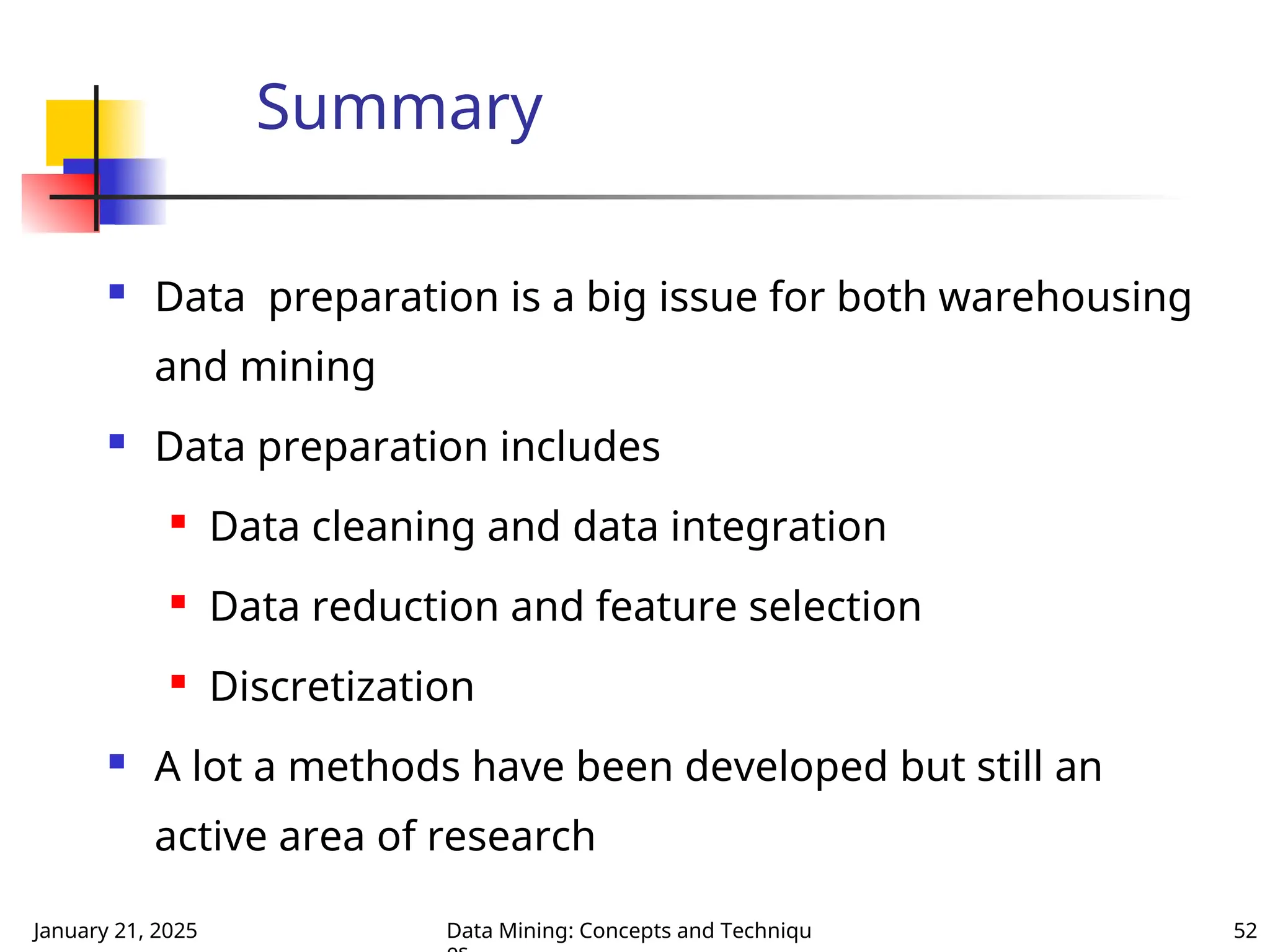 January 21, 2025 Data Mining: Concepts and Techniqu 52
Summary
 Data preparation is a big issue for both warehousing
and mining
 Data preparation includes

Data cleaning and data integration

Data reduction and feature selection

Discretization
 A lot a methods have been developed but still an
active area of research
 
