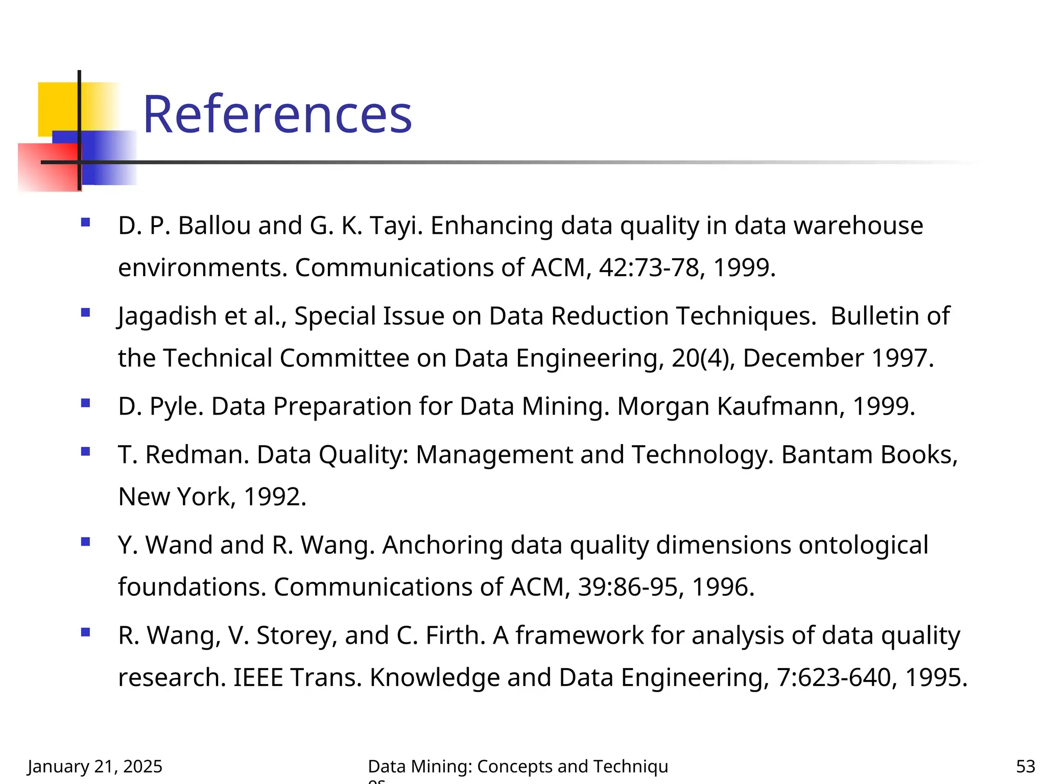 January 21, 2025 Data Mining: Concepts and Techniqu 53
References
 D. P. Ballou and G. K. Tayi. Enhancing data quality in data warehouse
environments. Communications of ACM, 42:73-78, 1999.
 Jagadish et al., Special Issue on Data Reduction Techniques. Bulletin of
the Technical Committee on Data Engineering, 20(4), December 1997.
 D. Pyle. Data Preparation for Data Mining. Morgan Kaufmann, 1999.
 T. Redman. Data Quality: Management and Technology. Bantam Books,
New York, 1992.
 Y. Wand and R. Wang. Anchoring data quality dimensions ontological
foundations. Communications of ACM, 39:86-95, 1996.
 R. Wang, V. Storey, and C. Firth. A framework for analysis of data quality
research. IEEE Trans. Knowledge and Data Engineering, 7:623-640, 1995.
 