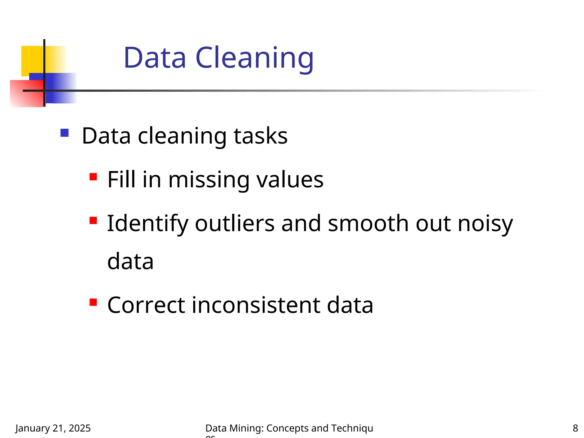 January 21, 2025 Data Mining: Concepts and Techniqu 8
Data Cleaning
 Data cleaning tasks
 Fill in missing values
 Identify outliers and smooth out noisy
data
 Correct inconsistent data
 