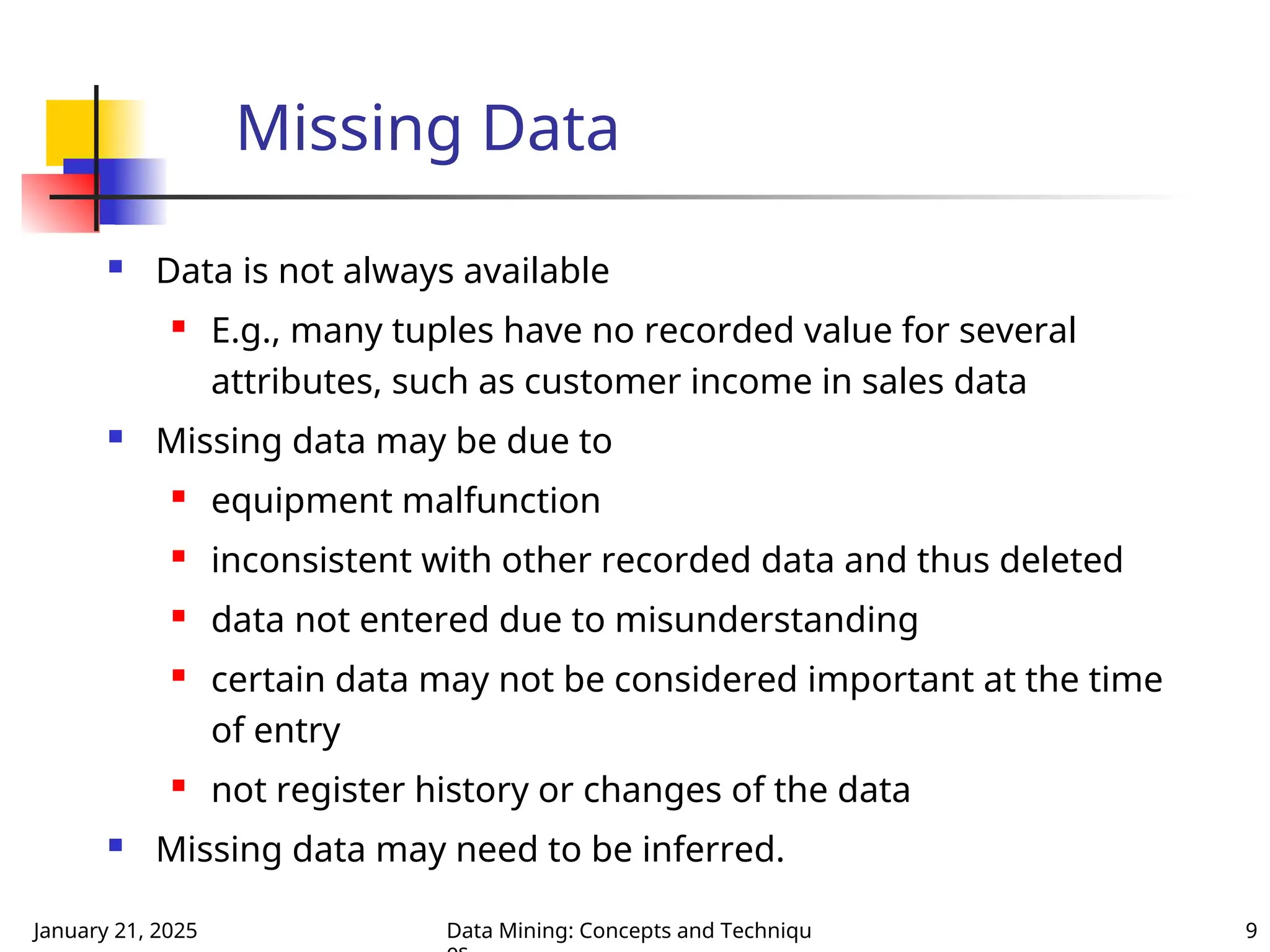 January 21, 2025 Data Mining: Concepts and Techniqu 9
Missing Data
 Data is not always available
 E.g., many tuples have no recorded value for several
attributes, such as customer income in sales data
 Missing data may be due to
 equipment malfunction
 inconsistent with other recorded data and thus deleted
 data not entered due to misunderstanding
 certain data may not be considered important at the time
of entry
 not register history or changes of the data
 Missing data may need to be inferred.
 