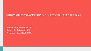 Ansible Night Online 2021.02
Date：10th February 2021
Presenter：Kenji KAMTATA
『組織で⾃動化に着⼿する前に⾏うべきだと感じた3つの下拵え』
 