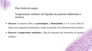 Para frotis de sangre
Suspensiones celulares de líquidos de punción abdominal o
torácica
 Desecar la muestra sobre el portaobjeto y flameándolo 3 a 4 veces sobre la
llama esto coagulan las proteínas y luego se procede a la coloración de la muestra
 Desecar a temperatura ambiente y fijar las muestras por inmersión en alcohol
metílico.
 