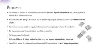 Proceso
• Se sumerge la muestra en un recipiente que contiene parafina líquida/xilol (mezcla 1:1) y se lo deja en el
interior de la estufa de inclusión
• Se hacen otros dos pasajes de 2h cada uno en parafina líquida pura durante los cuales la parafina desplaza
al xilol
• Se construye/usa un molde en papel, en aluminio o en barras de metal («barras de Leuckart»)
• En el que se coloca el bloque de tejido embebido en parafina
• Se llena con parafina líquida
• Orienta el bloque de tejido según el sentido en el que luego se quieran hacer los cortes
• Se enfría el molde, de modo que la parafina se solidifica y se obtiene el taco (bloque de parafina)
 