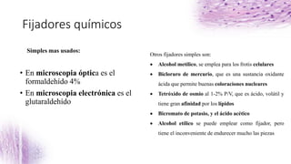 Fijadores químicos
Simples mas usados:
• En microscopia óptica es el
formaldehído 4%
• En microscopia electrónica es el
glutaraldehído
Otros fijadores simples son:
 Alcohol metílico, se emplea para los frotis celulares
 Bicloruro de mercurio, que es una sustancia oxidante
ácida que permite buenas coloraciones nucleares
 Tetróxido de osmio al 1-2% P/V, que es ácido, volátil y
tiene gran afinidad por los lípidos
 Bicromato de potasio, y el ácido acético
 Alcohol etílico se puede emplear como fijador, pero
tiene el inconveniente de endurecer mucho las piezas
 