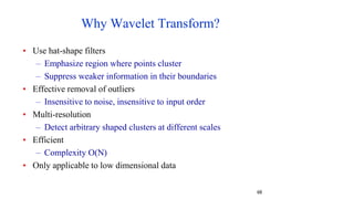 68
Why Wavelet Transform?
• Use hat-shape filters
– Emphasize region where points cluster
– Suppress weaker information in their boundaries
• Effective removal of outliers
– Insensitive to noise, insensitive to input order
• Multi-resolution
– Detect arbitrary shaped clusters at different scales
• Efficient
– Complexity O(N)
• Only applicable to low dimensional data
 