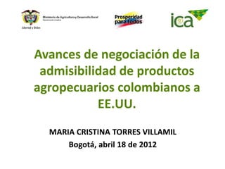 Avances de negociación de la
 admisibilidad de productos
agropecuarios colombianos a
           EE.UU.
  MARIA CRISTINA TORRES VILLAMIL
      Bogotá, abril 18 de 2012
 
