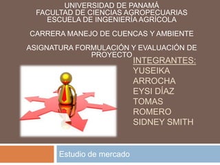 Estudio de mercado
UNIVERSIDAD DE PANAMÁ
FACULTAD DE CIENCIAS AGROPECUARIAS
ESCUELA DE INGENIERÍA AGRÍCOLA
CARRERA MANEJO DE CUENCAS Y AMBIENTE
ASIGNATURA FORMULACIÓN Y EVALUACIÓN DE
PROYECTO
INTEGRANTES:
YUSEIKA
ARROCHA
EYSI DÍAZ
TOMAS
ROMERO
SIDNEY SMITH
 