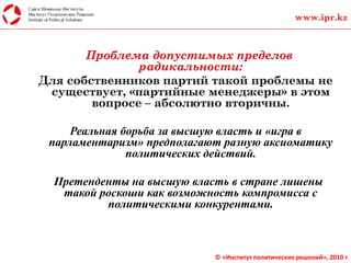 Проблема допустимых пределов
радикальности:
Реальная борьба за высшую власть и «игра в
парламентаризм» предполагают разную аксиоматику
политических действий.
Претенденты на высшую власть в стране лишены
такой роскоши как возможность компромисса с
политическими конкурентами.
www.ipr.kz
© «Институт политических решений», 2010 г.
 