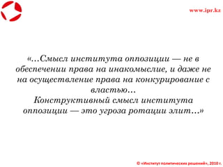 «…Смысл института оппозиции — не в
обеспечении права на инакомыслие, и даже не
на осуществление права на конкурирование с
властью…
Конструктивный смысл института
оппозиции — это угроза ротации элит…»
© «Институт политических решений», 2010 г.
www.ipr.kz
 