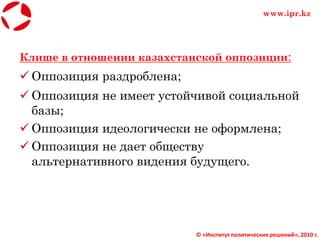 Клише в отношении казахстанской оппозиции:
 Оппозиция раздроблена;
 Оппозиция не имеет устойчивой социальной
базы;
 Оппозиция идеологически не оформлена;
 Оппозиция не дает обществу
альтернативного видения будущего.
© «Институт политических решений», 2010 г.
www.ipr.kz
 