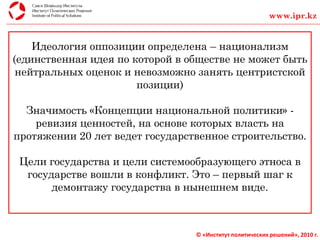 © «Институт политических решений», 2010 г.
Идеология оппозиции определена – национализм
(единственная идея по которой в обществе не может быть
нейтральных оценок и невозможно занять центристской
позиции)
Значимость «Концепции национальной политики» -
ревизия ценностей, на основе которых власть на
протяжении 20 лет ведет государственное строительство.
Цели государства и цели системообразующего этноса в
государстве вошли в конфликт. Это – первый шаг к
демонтажу государства в нынешнем виде.
www.ipr.kz
 