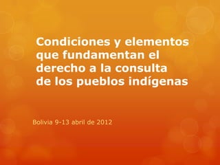 Condiciones y elementos
 que fundamentan el
 derecho a la consulta
 de los pueblos indígenas


Bolivia 9-13 abril de 2012
 