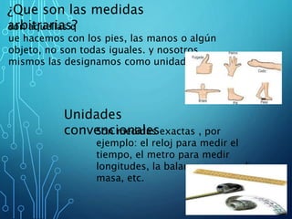 ¿Que son las medidas
arbitrarias?son aquellas q
ue hacemos con los pies, las manos o algún
objeto, no son todas iguales. y nosotros
mismos las designamos como unidad.
Unidades
convencionalesSon medidas exactas , por
ejemplo: el reloj para medir el
tiempo, el metro para medir
longitudes, la balanza para medir
masa, etc.
 