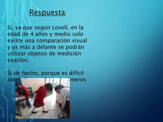 Respuesta:
Si, ya que según Lovell, en la
edad de 4 años y medio solo
existe una comparación visual
y ya más a delante se podrán
utilizar objetos de medición
exactos.
Si de hecho, porque es difícil
para ellos medir con números
 