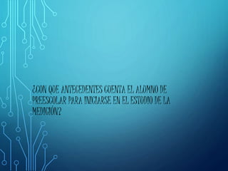 ¿CON QUE ANTECEDENTES CUENTA EL ALUMNO DE
PREESCOLAR PARA INICIARSE EN EL ESTUDIO DE LA
MEDICIÓN?
 