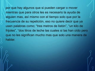 por que hay algunos que si pueden cargar o mover
mientras que para otros les es necesario la ayuda de
alguien mas, así mismo con el tiempo solo que por la
frecuencia de su repetición, eso no quiere decir que ya
usen palabras como; “tres metros de listón”, “un kilo de
frijoles”, “dos litros de leche las cuales si las han oído pero
que no les significan mucho mas que solo una manera de
hablar.
 