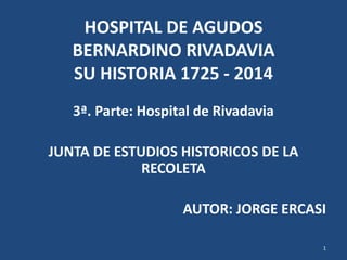 HOSPITAL DE AGUDOS
BERNARDINO RIVADAVIA
SU HISTORIA 1725 - 2014
3ª. Parte: Hospital de Rivadavia
JUNTA DE ESTUDIOS HISTORICOS DE LA
RECOLETA
AUTOR: JORGE ERCASI
1
 