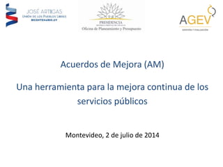 Acuerdos de Mejora (AM)
Una herramienta para la mejora continua de los
servicios públicos
Montevideo, 2 de julio de 2014
 
