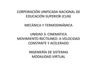 CORPORACIÓN UNIFICADA NACIONAL DE
EDUCACIÓN SUPERIOR (CUN)
MECÁNICA Y TERMODINÁMICA
UNIDAD 3: CINEMATICA
MOVIMIENTO RECTILINEO: A VELOCIDAD
CONSTANTE Y ACELERADO
INGENIERÍA DE SISTEMAS
MODALIDAD VIRTUAL
 