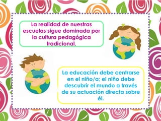 La realidad de nuestras
escuelas sigue dominada por
la cultura pedagógica
tradicional.
La educación debe centrarse
en el niño/a; el niño debe
descubrir el mundo a través
de su actuación directa sobre
él.
 