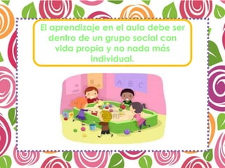 El aprendizaje en el aula debe ser
dentro de un grupo social con
vida propia y no nada más
individual.
 