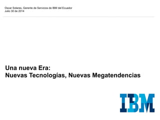 Una nueva Era:
Nuevas Tecnologías, Nuevas Megatendencias
Oscar Solares, Gerente de Servicios de IBM del Ecuador
Julio 30 de 2014
 