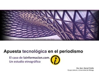 El caso de  lainformacion.com .  Un estudio etnográfico Apuesta  tecnológica  en el periodismo Dra. Ana I. Bernal Triviño Grupo Labcom. Universidad de Málaga 