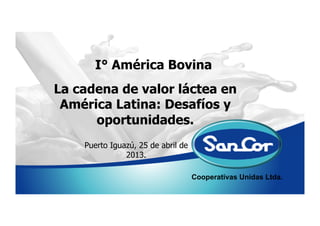 Cooperativas Unidas Ltda.
I° América Bovina
Puerto Iguazú, 25 de abril de
2013.
La cadena de valor láctea en
América Latina: Desafíos y
oportunidades.
 