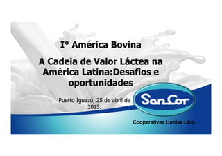 Cooperativas Unidas Ltda.
I° América Bovina
Puerto Iguazú, 25 de abril de
2013.
A Cadeia de Valor Láctea na
América Latina:Desafios e
oportunidades
 