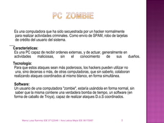 Es una computadora que ha sido secuestrada por un hacker normalmente   para realizar actividades criminales. Como envío de SPAM, robo de tarjetas   de crédito del usuario del sistema. Características: Es una PC capaz de recibir ordenes externas, y de actuar, generalmente en actividades maliciosas, sin el conocimiento de sus dueños. Tecnología: Para que estos ataques sean más poderosos, los hackers pueden utilizar no   una, sino decenas o más, de otras computadoras, que sin saberlo, colaboran  realizando ataques coordinados al mismo blanco, en forma simultánea. Software: Un usuario de una computadora "zombie", estaría usándola en forma normal, sin   saber que la misma contiene una verdadera bomba de tiempo, un software (en  forma de caballo de Troya), capaz de realizar ataques D.o.S coordinados. María Luisa Ramírez IDE 07122048  / Ana Leticia Mejía IDE 06170087 