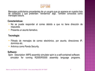 Mensajes publicitarios procedentes de un usuario que no aparece en nuestra lista de contactos y que pretenden "vendernos" algo. También conocidos como mensajes basura. Características: No se puede responder al correo debido a que no tiene dirección de respuesta. Presenta un asunto llamativo. Tecnología: Filtrado de mensajes de correo electrónico, por asunto, direcciones IP, dominios etc. Antivirus como Panda Security. Software: Spim   Description: MIPS assembly simulator spim is a self-contained software   simulator for running R2000/R3000 assembly language programs.  María Luisa Ramírez IDE 07122048  / Ana Leticia Mejía IDE 06170087 