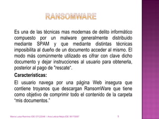 Es una de las técnicas mas modernas de delito informático compuesto por un malware generalmente distribuido mediante SPAM y que mediante distintas técnicas imposibilita al dueño de un documento acceder al mismo. El modo más comúnmente utilizado es cifrar con clave dicho documento y dejar instrucciones al usuario para obtenerla, posterior al pago de "rescate“. Caracteristicas: El usuario navega por una página Web insegura que contiene troyanos que descargan RansomWare que tiene como objetivo de comprimir todo el contenido de la carpeta “mis documentos.” María Luisa Ramírez IDE 07122048  / Ana Leticia Mejía IDE 06170087 