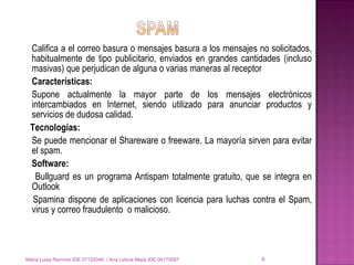 Califica a el correo basura o mensajes basura a los mensajes no solicitados, habitualmente de tipo publicitario, enviados en grandes cantidades (incluso masivas) que perjudican de alguna o varias maneras al receptor Características: Supone actualmente la mayor parte de los mensajes electrónicos intercambiados en Internet, siendo utilizado para anunciar productos y servicios de dudosa calidad.  Tecnologías: Se puede mencionar el Shareware o freeware. La mayoría sirven para evitar el spam.  Software:   Bullguard  es un programa Antispam totalmente gratuito, que se integra en Outlook  Spamina dispone de aplicaciones con licencia para luchas contra el Spam, virus y correo fraudulento  o malicioso.  María Luisa Ramírez IDE 07122048  / Ana Leticia Mejía IDE 06170087 