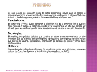 Es una técnica de captación ilícita de datos personales (claves para el acceso a servicios bancarios y financieros) a través de correos electrónicos o páginas Web que imitan/copian la imagen o apariencia de una entidad bancaria/financiera. Características: El campo DE (FROM) puede contener la dirección real de la empresa con la cual se hace negocio. Y la liga, al hacer clic, puede llevar igualmente a un sitio que parece ser el real, pero en realidad puede estar conduciendo al usuario a un sitio fraudulento. Tecnologías: El phishing, una práctica delictiva que consiste en atraer a una persona hacia un sitio web falso que se asemeja a un sitio legítimo y persuadirla con engaños para que revele sus claves de usuario, contraseñas, información de tarjetas de crédito y otros datos confidenciales. Software: Uno de los principales desarrolladores de soluciones contra virus e intrusos, se une en calidad de Corporate Sponsor a Anti-PhishingWorkingGroup (APWG). María Luisa Ramírez IDE 07122048  / Ana Leticia Mejía IDE 06170087 