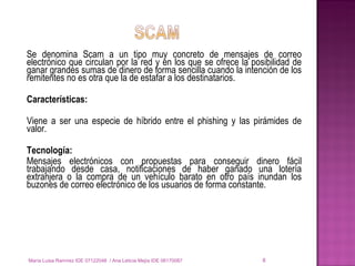 Se denomina Scam a un tipo muy concreto de mensajes de correo electrónico que circulan por la red y en los que se ofrece la posibilidad de ganar grandes sumas de dinero de forma sencilla cuando la intención de los remitentes no es otra que la de estafar a los destinatarios.  Características: Viene a ser una especie de híbrido entre el phishing y las pirámides de valor.  Tecnología: Mensajes electrónicos con propuestas para conseguir dinero fácil trabajando desde casa, notificaciones de haber ganado una lotería extranjera o la compra de un vehículo barato en otro país inundan los buzones de correo electrónico de los usuarios de forma constante. María Luisa Ramírez IDE 07122048  / Ana Leticia Mejía IDE 06170087 