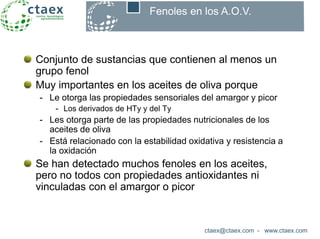 Conjunto de sustancias que contienen al menos un
grupo fenol
Muy importantes en los aceites de oliva porque
- Le otorga las propiedades sensoriales del amargor y picor
- Los derivados de HTy y del Ty
- Les otorga parte de las propiedades nutricionales de los
aceites de oliva
- Está relacionado con la estabilidad oxidativa y resistencia a
la oxidación
Se han detectado muchos fenoles en los aceites,
pero no todos con propiedades antioxidantes ni
vinculadas con el amargor o picor
ctaex@ctaex.com - www.ctaex.com
Fenoles en los A.O.V.
 