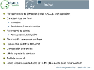 Procedimientos de extracción de los A.O.V.E. por abencor®
Características del fruto
Maduración
Rendimientos Grasos e Industriales
Parámetros de calidad
Acidez, peróxidos, K232 y K270
Composición de ésteres metílicos
Resistencia oxidativa: Rancimat
Composición de Fenoles
pH de la pasta de aceituna
Análisis sensorial
Índice Global de calidad para 2010-11: ¿Qué aceite tiene mejor calidad?
amontano@ctaex.com - www.ctaex.com
Índice
 
