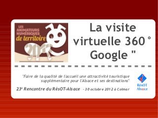 La visite
                                virtuelle 360°
                                   Google "
   "Faire de la qualité de l'accueil une attractivité touristique
              supplémentaire pour l'Alsace et ses destinations"

23è Rencontre du RésOT-Alsace – 30 octobre 2012 à Colmar
 