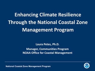 National Coastal Zone Management Program
Enhancing Climate Resilience
Through the National Coastal Zone
Management Program
Laura Petes, Ph.D.
Manager, Communities Program
NOAA Office for Coastal Management
 